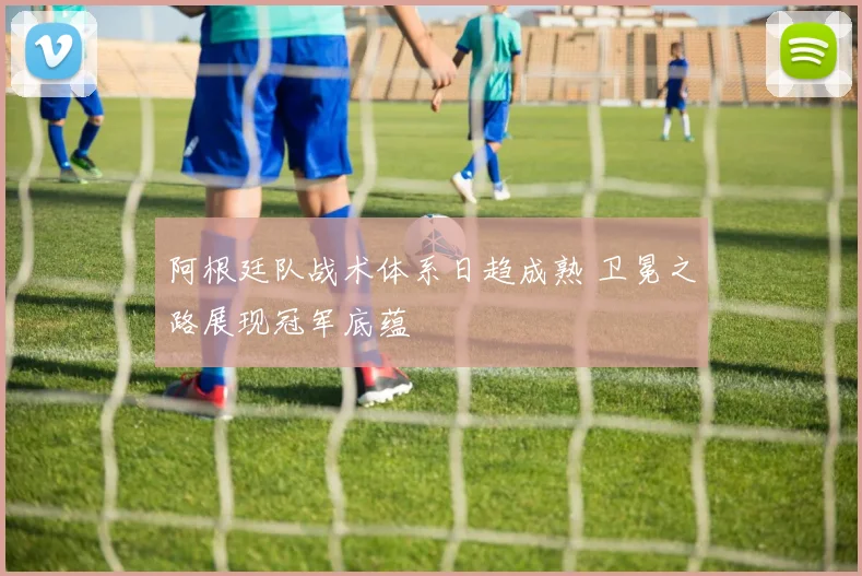 阿根廷队战术体系日趋成熟 卫冕之路展现冠军底蕴 - 88看球推荐