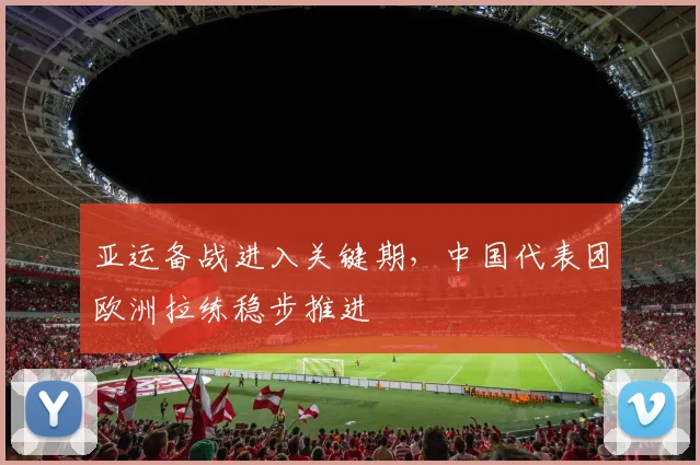 亚运备战进入关键期,中国代表团欧洲拉练稳步推进 - 88看球推荐