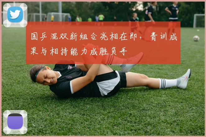国乒混双新组合亮相在即，青训成果与相持能力成胜负手 - 88看球推荐