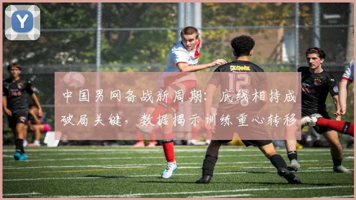 中国男网备战新周期:底线相持成破局关键,数据揭示训练重心转移 - 88看球推荐