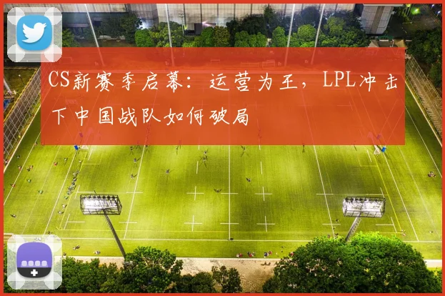 CS新赛季启幕:运营为王,LPL冲击下中国战队如何破局 - 88看球推荐