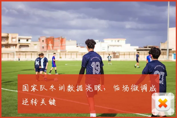 国家队冬训数据亮眼，临场微调成逆转关键 - 88看球资讯