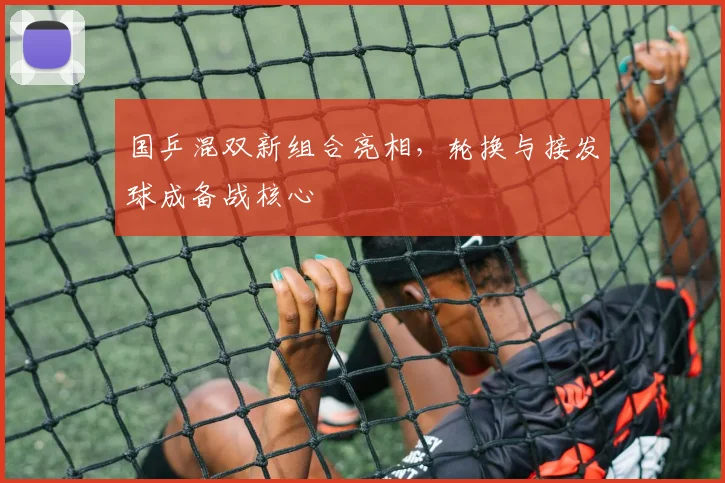 国乒混双新组合亮相，轮换与接发球成备战核心 - 88看球资讯