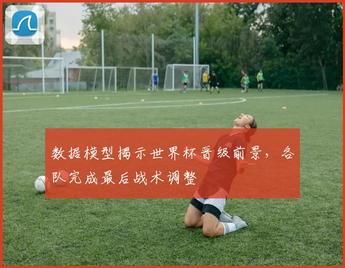 数据模型揭示世界杯晋级前景,各队完成最后战术调整 - 88看球推荐