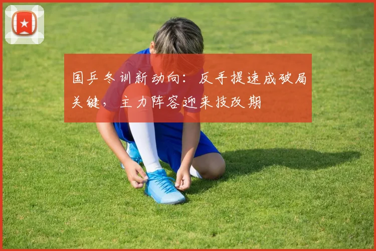 国乒冬训新动向:反手提速成破局关键,主力阵容迎来技改期 - 88看球推荐