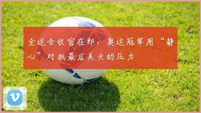 全运会收官在即,奥运冠军用“静心”对抗最后关头的压力 - 88看球推荐