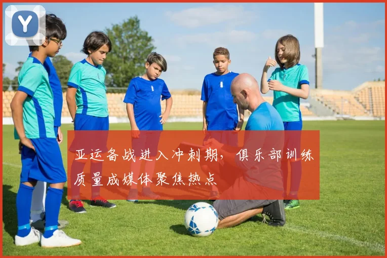 亚运备战进入冲刺期,俱乐部训练质量成媒体聚焦热点 - 88看球推荐
