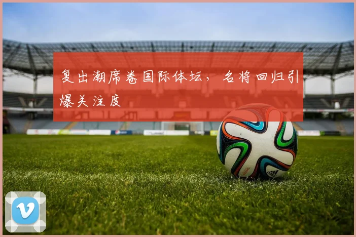 复出潮席卷国际体坛,名将回归引爆关注度 - 88看球推荐