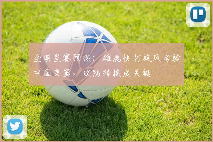 全明星赛预热：雄鹿快打旋风考验中国男篮，攻防转换成关键 - 88看球推荐