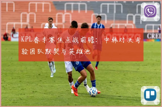 KPL春季赛焦点战前瞻:中韩对决考验团队默契与英雄池 - 88看球推荐