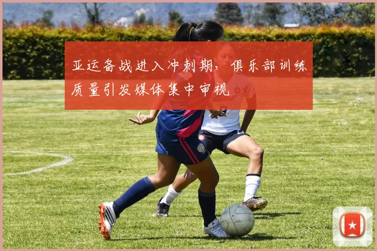 亚运备战进入冲刺期,俱乐部训练质量引发媒体集中审视 - 88看球推荐
