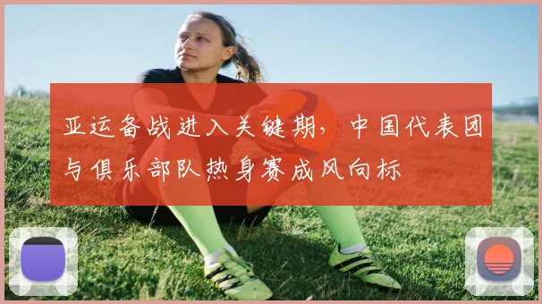亚运备战进入关键期,中国代表团与俱乐部队热身赛成风向标 - 88看球推荐