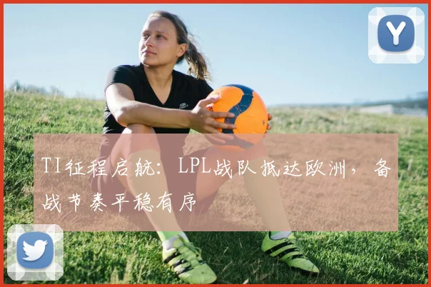 TI征程启航:LPL战队抵达欧洲,备战节奏平稳有序 - 88看球推荐