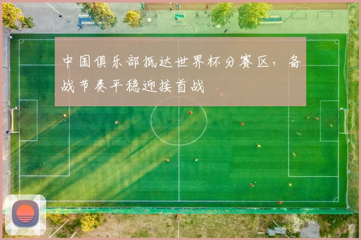 中国俱乐部抵达世界杯分赛区,备战节奏平稳迎接首战 - 88看球推荐