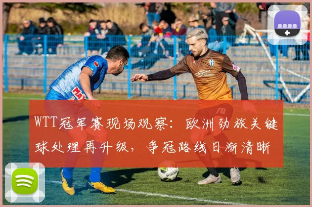 WTT冠军赛现场观察:欧洲劲旅关键球处理再升级,争冠路线日渐清晰 - 88看球推荐