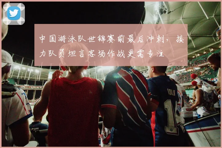 中国游泳队世锦赛前最后冲刺,接力队员坦言客场作战更需专注 - 88看球推荐
