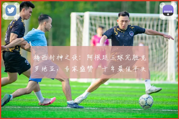 梅西封神之夜:阿根廷三球完胜克罗地亚,专家盛赞“十年最佳半决赛” - 88看球推荐