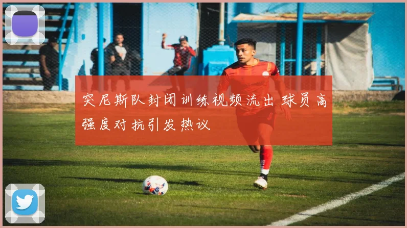 突尼斯队封闭训练视频流出 球员高强度对抗引发热议 - 88看球推荐