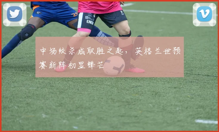中场绞杀成取胜之匙,英格兰世预赛新阵初显锋芒 - 88看球推荐
