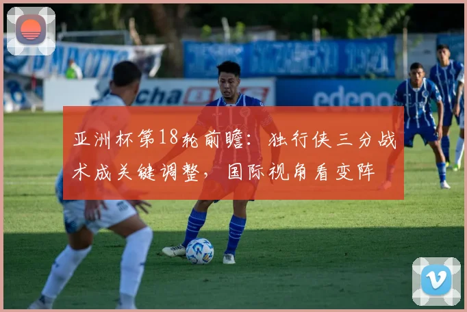 亚洲杯第18轮前瞻:独行侠三分战术成关键调整,国际视角看变阵 - 88看球推荐